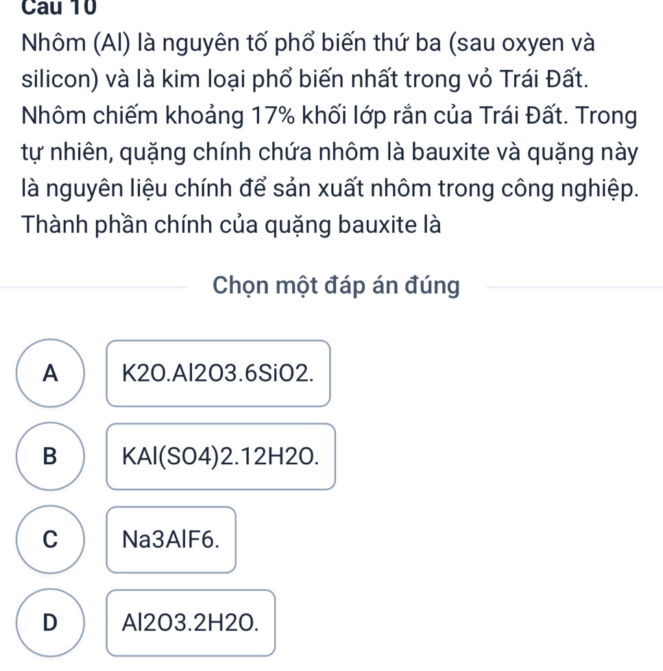 Cau 10
Nhôm (AI) là nguyên tố phổ biến thứ ba (sau oxyen và
silicon) và là kim loại phổ biến nhất trong vỏ Trái Đất.
Nhôm chiếm khoảng 17% khối lớp rắn của Trái Đất. Trong
tự nhiên, quặng chính chứa nhôm là bauxite và quặng này
là nguyên liệu chính để sản xuất nhôm trong công nghiệp.
Thành phần chính của quặng bauxite là
Chọn một đáp án đúng
A K2O.Al2O3.6SiO2.
B KAl(SO4) 2.12H2O.
C Na3AlF6.
D Al2O3.2H2O.