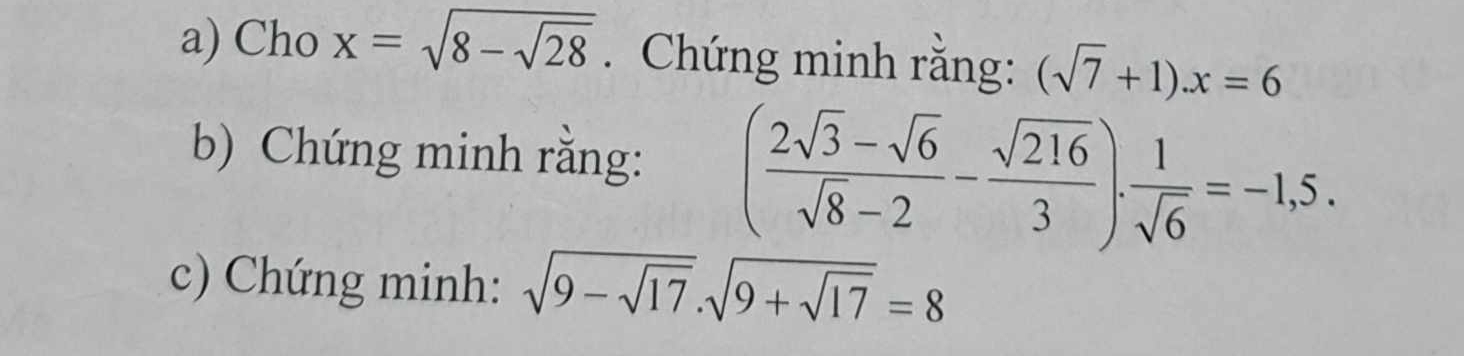 Cho x=sqrt(8-sqrt 28). Chứng minh rằng: (sqrt(7)+1).x=6
b) Chứng minh rằng: ( (2sqrt(3)-sqrt(6))/sqrt(8)-2 - sqrt(216)/3 ). 1/sqrt(6) =-1,5. 
c) Chứng minh: sqrt(9-sqrt 17).sqrt(9+sqrt 17)=8