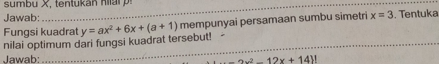 sumbu X, tentukan nlar !
Jawab:
Fungsi kuadrat y=ax^2+6x+(a+1) mempunyai persamaan sumbu simetri x=3. Tentuka
_
nilai optimum dari fungsi kuadrat tersebut!_
Jawab: -2x^2-12x+14 !