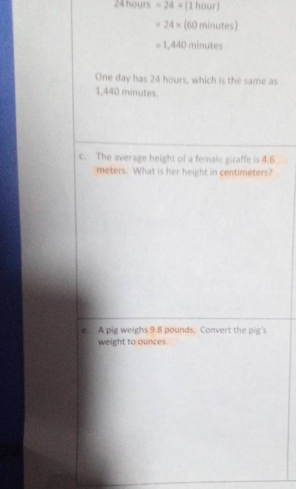 24 hours =24* (1hour)
=24* (60minutes)
=1,440minutes
One day has 24 hours, which is the same as
1,440 minutes. 
c. The average height of a female giraffe is 4.6
meters. What is her height in centimeters? 
e. A pig weighs 9.8 pounds. Convert the pig's 
weight to ounces.