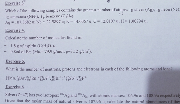 Which of the following samples contains the greatest number of atoms: 1g silver (Ag); 1g neon (Ne) 
Igammonia (NH_3); 1g benzene (C_6H_6).
Ag=107.8682 u; Ne=22.9897u 1: N=14.0067 u; C=12.0107 u; H=1.00794u. 
Exercise 4. 
Calculate the number of molecules found in:
1.8 g of aspirin (C_9H_8O_4). 
) 5 8ml of Br_2(M_Br=79.9g/mol; rho =3.12g/cm^3). 
Exercise 5. 
What is the number of neutrons, protons and electrons in each of the following atoms and ions?
_(25)^(55)Mn, _(18)^(40)Ar, _(86)^(222)Rn, _(83)^(209)Bi^(3+), _(35)^(80)Br^(1-), _(51)^(122)Sb^(3+), _(15)^(31)P^(3-)
Exercise 6. 
Silver (Z=47) has two isotopes: ^107Ag and^(109)Ag , with atomic masses: 106.9u and 108.9u respectivel; 
Given that the molar mass of natural silver is 107.96 u, calculate the natural abundances of the