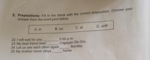 Prepositions: Fill in the blank with the correct preposition. Choose your
answer from the word pool below.
A. in B. on C. at D. until
22. I will wait for you 5:00 
23. My best friend lives_ _Cagayan De Oro. p.m.
24. Let us see each other again _Sunday.
25. My brother never stays _home.