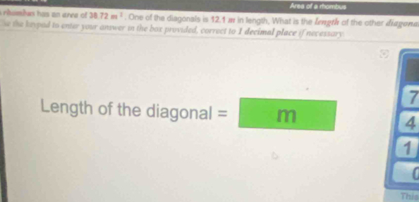 Area of a rhombus 
rhambus has an area of 38.72m^2. One of the diagonals is 12.1 m in length, What is the length of the other diagona 
se the keypad to enter your answer in the box provided, correct to I decimal place if necessary
7
Length of the diagonal I=□ m 4 
1 
This