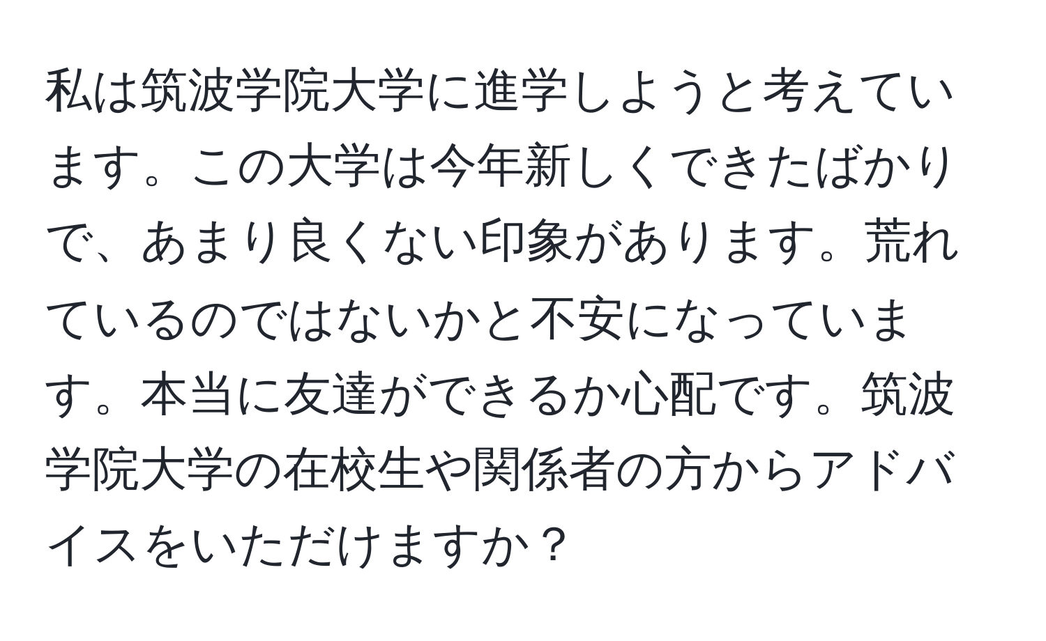 私は筑波学院大学に進学しようと考えています。この大学は今年新しくできたばかりで、あまり良くない印象があります。荒れているのではないかと不安になっています。本当に友達ができるか心配です。筑波学院大学の在校生や関係者の方からアドバイスをいただけますか？