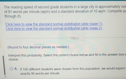 The reading speed of second grade students in a large city is approximately nor
of 91 words per minute (wpm) and a standard deviation of 10 wpm. Complete pa
through (f).
Click here to view the standard normal distribution table (page 1).
Click here to view the standard normal distribution table (page 2).
. 
(Round to four decimal places as needed.)
Interpret this probability. Select the correct choice below and fill in the answer box 
choice.
A. If 100 different students were chosen from this population, we would expect
exactly 95 words per minute.