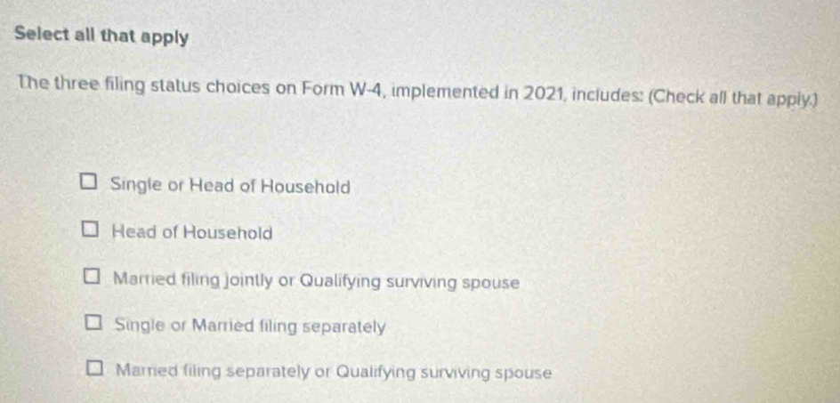 Select all that apply
The three filing status choices on Form W-4, implemented in 2021, includes: (Check all that apply.)
Single or Head of Household
Head of Household
Married filing jointly or Qualifying surviving spouse
Single or Married filing separately
Married filing separately or Qualifying surviving spouse