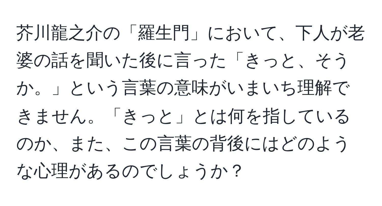 芥川龍之介の「羅生門」において、下人が老婆の話を聞いた後に言った「きっと、そうか。」という言葉の意味がいまいち理解できません。「きっと」とは何を指しているのか、また、この言葉の背後にはどのような心理があるのでしょうか？