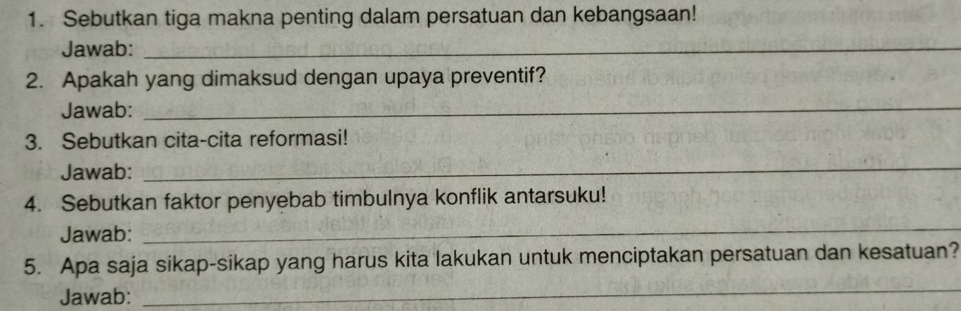 Sebutkan tiga makna penting dalam persatuan dan kebangsaan! 
Jawab:_ 
2. Apakah yang dimaksud dengan upaya preventif? 
Jawab:_ 
3. Sebutkan cita-cita reformasi! 
Jawab: 
_ 
4. Sebutkan faktor penyebab timbulnya konflik antarsuku! 
Jawab: 
_ 
5. Apa saja sikap-sikap yang harus kita lakukan untuk menciptakan persatuan dan kesatuan? 
Jawab: 
_