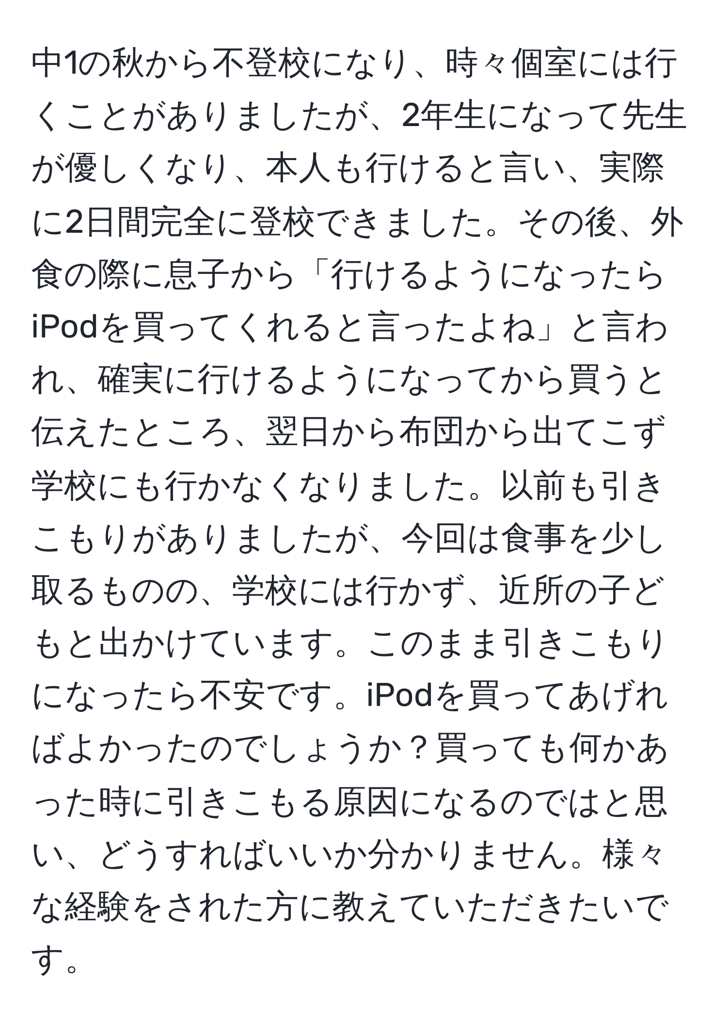 中1の秋から不登校になり、時々個室には行くことがありましたが、2年生になって先生が優しくなり、本人も行けると言い、実際に2日間完全に登校できました。その後、外食の際に息子から「行けるようになったらiPodを買ってくれると言ったよね」と言われ、確実に行けるようになってから買うと伝えたところ、翌日から布団から出てこず学校にも行かなくなりました。以前も引きこもりがありましたが、今回は食事を少し取るものの、学校には行かず、近所の子どもと出かけています。このまま引きこもりになったら不安です。iPodを買ってあげればよかったのでしょうか？買っても何かあった時に引きこもる原因になるのではと思い、どうすればいいか分かりません。様々な経験をされた方に教えていただきたいです。