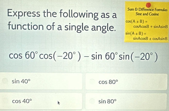 Sum & Difference Formulas
Express the following as a Sine and Co sine cos (A± B)=
cos Acos Bmp sin Asin B
function of a single angle. sin (A± B)=
sin Acos B± cos Asin B
cos 60°cos (-20°)-sin 60°sin (-20°)
sin 40°
cos 80°
cos 40°
sin 80°