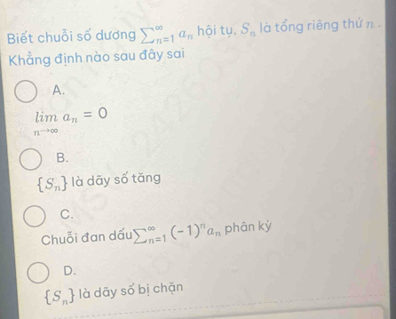 Biết chuỗi số dương sumlimits _(n=1)^(∈fty)a_n hội tụ, S_n là tổng riêng thứ n .
Khẳng định nào sau đây sai
A.
limlimits _nto ∈fty a_n=0
B.
 S_n là dãy số tǎng
C.
Chuỗi đan dấu sumlimits (_n=1)^(∈fty)(-1)^na_n phân kỳ
D.
 S_n là dāy số bị chặn