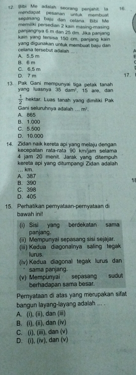 Bibi Me adalah seorang penjahit. la 16.
mendapat pesanan untuk membuat
sepasang baju dan celana Bibi Me
memiliki persedian 2 kain masing-masing
panjangnya 6 m dan 25 dm. Jika panjang
kain yang tersisa 150 cm. panjang kain
yang digunakan untuk membuat baju dan 
celana tersebut adalah .  . .
A
A. 5.5 m
B. 6 m
C. 6,5 m
D. 7 m 17.
13. Pak Gani mempunyai tiga petak tanah
yang luasnya 35dam^2 15 are, dan
 1/2  hektar. Luas tanah yang dimiliki Pak
Gani seluruhnya adalah ... m^2.
A. 865
B. 1.000
C. 5.500
D. 10,000
14. Zidan naik kereta api yang melaju dengan
kecepatan rata-rata 90 km/jam selama
4 jam 20 menit. Jarak yang ditempuh
kereta api yang ditumpangi Zidan adalah
_, km.
A. 387
B. 390
18
C. 398
D. 405
15. Perhatikan pernyataan-pemyataan di
bawah ini!
(i) Sisi yang berdekatan sama
panjang.
(ii) Mempunyai sepasang sisi sejajar.
(iii) Kedua diagonalnya saling tegak
lurus.
(iv) Kedua diagonal tegak lurus dan
sama panjang.
(v) Mempunyai sepasang sudut
berhadapan sama besar.
Pernyataan di atas yang merupakan sifat
bangun layang-layang adalah ... .
A. (i), (ii), dan (iii)
B. (i), (ii), dan (iv)
C. (i), (iii), dan (v)
D. (i), (iv), dan (v)