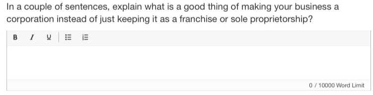 In a couple of sentences, explain what is a good thing of making your business a 
corporation instead of just keeping it as a franchise or sole proprietorship? 
B I u :≡ 
0 / 10000 Word Limit