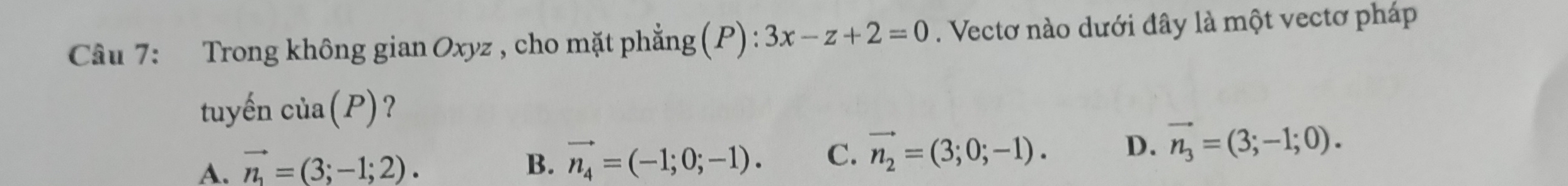 Trong không gian Oxyz , cho mặt phẳng (P): 3x-z+2=0. Vectơ nào dưới đây là một vectơ pháp
tuyến cia(P) ?
A. vector n_1=(3;-1;2). B. vector n_4=(-1;0;-1). C. vector n_2=(3;0;-1). D. vector n_3=(3;-1;0).