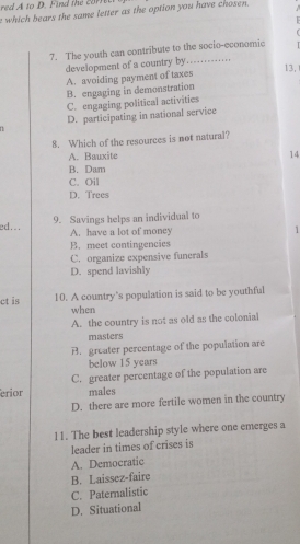 red A to D. Find the c0 
e which bears the same letter as the option you have chosen. 

7. The youth can contribute to the socio-economic
development of a country by.............
13,
A. avoiding payment of taxes
B. engaging in demonstration
C. engaging political activities
D. participating in national service
8. Which of the resources is not natural?
A. Bauxite 14
B. Dam
C. Oil
D. Trees
ed... 9. Savings helps an individual to
A. have a lot of money 1
B. meet contingencies
C. organize expensive funerals
D. spend lavishly
ct is 10. A country’s population is said to be youthful
when
A. the country is not as old as the colonial
masters
B. greater percentage of the population are
below 15 years
C. greater percentage of the population are
erior males
D. there are more fertile women in the country
11. The best leadership style where one emerges a
leader in times of crises is
A. Democratic
B. Laissez-faire
C. Paternalistic
D. Situational