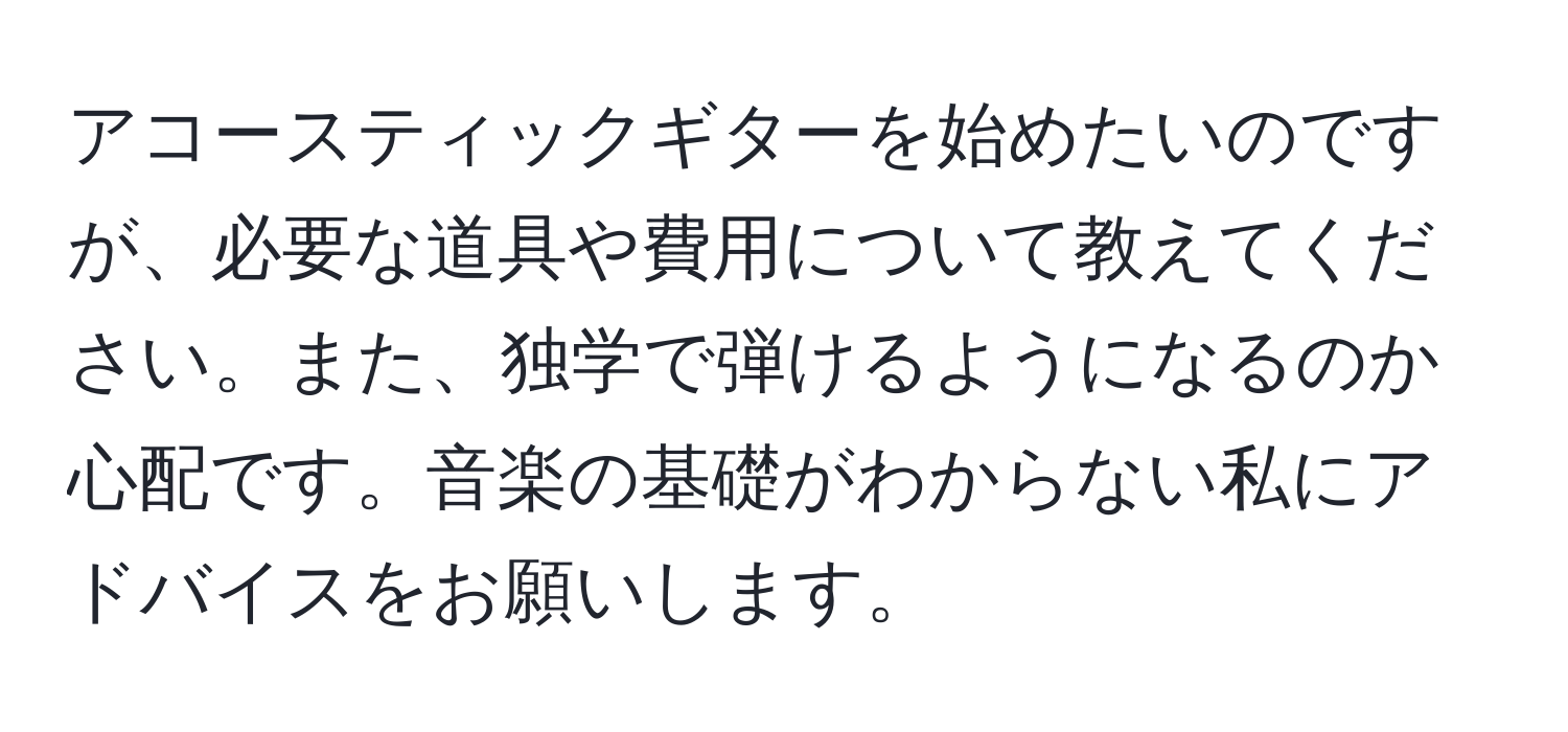 アコースティックギターを始めたいのですが、必要な道具や費用について教えてください。また、独学で弾けるようになるのか心配です。音楽の基礎がわからない私にアドバイスをお願いします。