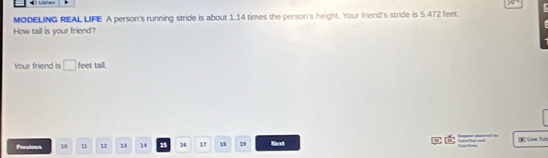 Listen 
MODELING REAL LIFE A person's running stride is about 1.14 times the person's height. Your friend's stride is 5.472 feet. 
How tall is your friend? 
Your friend is □ feet tall. 
* Lie Tưa 
Previous 10 n 12 13 14 15 16 17 18 19 Next