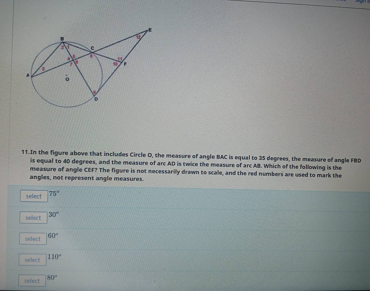 In the figure above that includes Circle O, the measure of angle BAC is equal to 35 degrees, the measure of angle FBD
is equal to 40 degrees, and the measure of arc AD is twice the measure of arc AB. Which of the following is the
measure of angle CEF? The figure is not necessarily drawn to scale, and the red numbers are used to mark the
angles, not represent angle measures.
select 75°
select 30°
select 60°
select 110°
select 80°