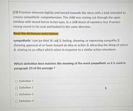 (23) Framton shivered slightly and turned towards the niece with a look intended to
convey sympathetic comprehension. The child was staring out through the open
window with dazed horror in her eyes. In a chill shock of nameless fear Framton
swung round in his seat and looked in the same direction.
Read the dictionary entry below.
sympathetic sim'pə-thet'ik adj 1. feeling, showing, or expressing sympathy 2.
showing approval of or favor toward an idea or action 3. attracting the liking of others
4. relating to an effect which arises in response to a similar action elsewhere
Which definition best matches the meaning of the word sympathetic as it is used in
paragraph 23 of the passage ?
Defnition 1
Defnition 2
Defnition 3
Definition 4