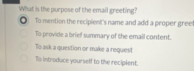 What is the purpose of the email greeting?
To mention the recipient's name and add a proper greet
To provide a brief summary of the email content.
To ask a question or make a request
To introduce yourself to the recipient.