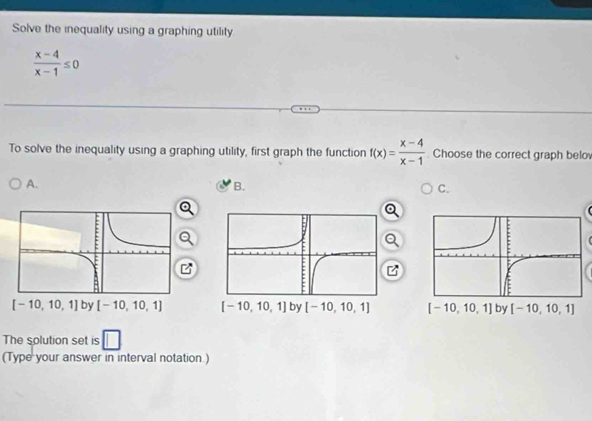 Solve the inequality using a graphing utility
 (x-4)/x-1 ≤ 0
To solve the inequality using a graphing utility, first graph the function f(x)= (x-4)/x-1  Choose the correct graph belo
A.
B.
C.
  
The solution set is
(Type your answer in interval notation.)