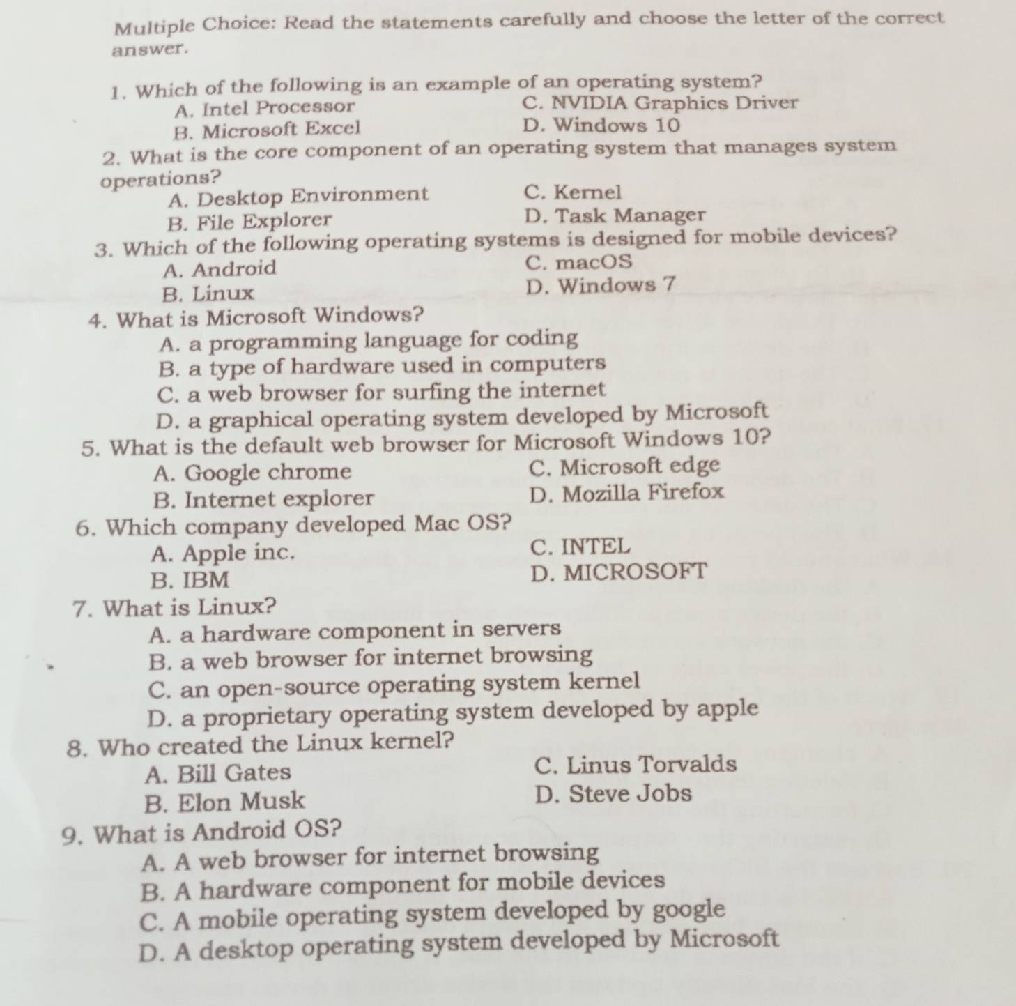 Read the statements carefully and choose the letter of the correct
answer.
1. Which of the following is an example of an operating system?
A. Intel Processor C. NVIDIA Graphics Driver
B. Microsoft Excel D. Windows 10
2. What is the core component of an operating system that manages system
operations?
A. Desktop Environment C. Kernel
B. File Explorer D. Task Manager
3. Which of the following operating systems is designed for mobile devices?
A. Android C. macOS
B. Linux D. Windows 7
4. What is Microsoft Windows?
A. a programming language for coding
B. a type of hardware used in computers
C. a web browser for surfing the internet
D. a graphical operating system developed by Microsoft
5. What is the default web browser for Microsoft Windows 10?
A. Google chrome C. Microsoft edge
B. Internet explorer D. Mozilla Firefox
6. Which company developed Mac OS?
A. Apple inc. C. INTEL
B. IBM D. MICROSOFT
7. What is Linux?
A. a hardware component in servers
B. a web browser for internet browsing
C. an open-source operating system kernel
D. a proprietary operating system developed by apple
8. Who created the Linux kernel?
A. Bill Gates C. Linus Torvalds
B. Elon Musk D. Steve Jobs
9. What is Android OS?
A. A web browser for internet browsing
B. A hardware component for mobile devices
C. A mobile operating system developed by google
D. A desktop operating system developed by Microsoft