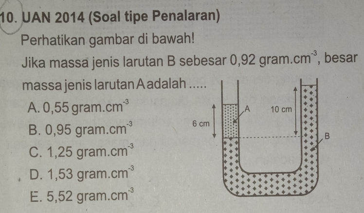 UAN 2014 (Soal tipe Penalaran)
Perhatikan gambar di bawah!
Jika massa jenis larutan B sebesar 0 ,92gram.cm^(-3) , besar
massa jenis larutan A adalah
1 . 0,55gram.cm^(-3)
B 0,95gram.cm^(-3)
C. 1,25gram.cm^(-3)
D. 1,53gram.cm^(-3)
E. 5,52gram.cm^(-3)