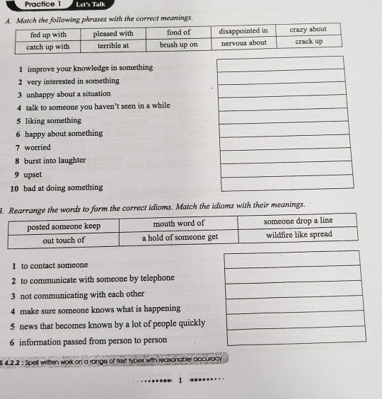 Practice 1 Let's Talk 
atch the following phrases with the correct meanings. 
1 improve your knowledge in something 
2 very interested in something 
3 unhappy about a situation 
4 talk to someone you haven't seen in a while 
5 liking something 
6 happy about something 
7 worried 
8 burst into laughter 
9 upset 
10 bad at doing something 
B. Rearrange the words to form the correct idioms. Match the idioms with their meanings. 
1 to contact someone 
2 to communicate with someone by telephone 
3 not communicating with each other 
4 make sure someone knows what is happening 
5 news that becomes known by a lot of people quickly 
6 information passed from person to person
$ 4.2.2 : Spell written work on a range of text types with reasonable accuracy 
1
