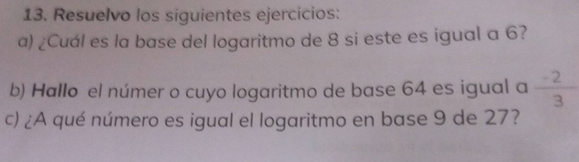 Resuelvo los siguientes ejercicios: 
a) ¿Cuál es la base del logaritmo de 8 si este es igual a 6? 
b) Hallo el númer o cuyo logaritmo de base 64 es igual a  (-2)/3 
c) ¿A qué número es igual el logaritmo en base 9 de 27?