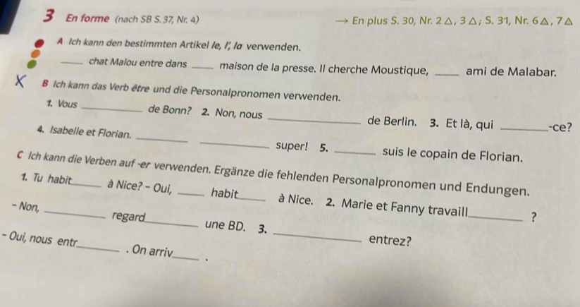 En forme (nach SB S. 37, Nr. 4) En plus S. 30, Nr. 2 △, 3 △; S. 31, Nr. 6△, 7△
A Ich kann den bestimmten Artikel /e, I', /a verwenden. 
_chat Malou entre dans _maison de la presse. Il cherche Moustique, _ami de Malabar. 
B Ich kann das Verb être und die Personalpronomen verwenden. 
1. Vous _de Bonn? 2. Non, nous _de Berlin. 3. Et là, qui -ce? 
4. Isabelle et Florian. __super! 5. _suis le copain de Florian. 
C Ich kann die Verben auf -er verwenden. Ergänze die fehlenden Personalpronomen und Endungen. 
1. Tu habit à Nice? - Oui, habit_ à Nice. 2. Marie et Fanny travaill 
_? 
_ 
- Non, _regard_ une BD. 3. 
entrez? 
- Oui, nous entr._ . On arriv_ .