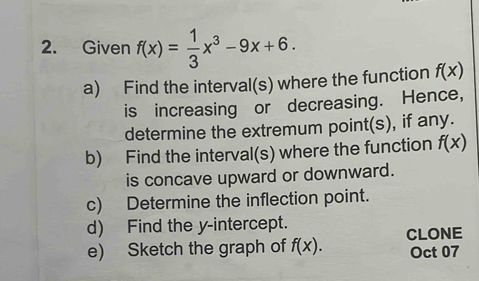 Given f(x)= 1/3 x^3-9x+6. 
a) Find the interval(s) where the function f(x)
is increasing or decreasing. Hence, 
determine the extremum point(s), if any. 
b) Find the interval(s) where the function f(x)
is concave upward or downward. 
c) Determine the inflection point. 
d) Find the y-intercept. 
CLONE 
e) Sketch the graph of f(x). Oct 07