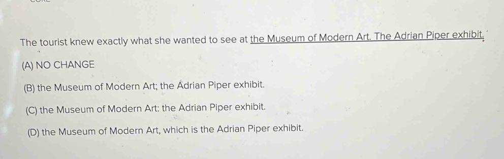 The tourist knew exactly what she wanted to see at the Museum of Modern Art. The Adrian Piper exhibit.
(A) NO CHANGE
(B) the Museum of Modern Art; the Adrian Piper exhibit.
(C) the Museum of Modern Art: the Adrian Piper exhibit.
(D) the Museum of Modern Art, which is the Adrian Piper exhibit.