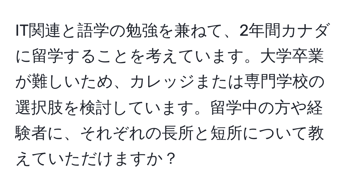 IT関連と語学の勉強を兼ねて、2年間カナダに留学することを考えています。大学卒業が難しいため、カレッジまたは専門学校の選択肢を検討しています。留学中の方や経験者に、それぞれの長所と短所について教えていただけますか？