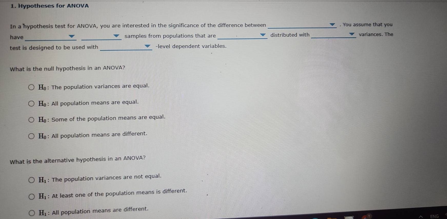 Hypotheses for ANOVA
In a hypothesis test for ANOVA, you are interested in the significance of the difference between _. You assume that you
have __samples from populations that are _distributed with _variances. The
test is designed to be used with_ -level dependent variables.
What is the null hypothesis in an ANOVA?
H_0 : The population variances are equal.
H_0 : All population means are equal.
H_0 : Some of the population means are equal.
H_0 : All population means are different.
What is the alternative hypothesis in an ANOVA?
H_1 : The population variances are not equal.
H_1 : At least one of the population means is different.
H_1 : All population means are different.