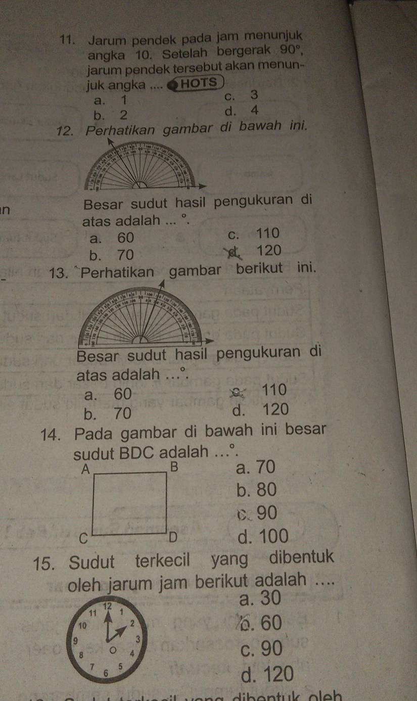 Jarum pendek pada jam menunjuk
angka 10. Setelah bergerak 90°, 
jarum pendek tersebut akan menun-
juk angka .... ●HOTS
a. 1 c. 3
b. 2 d. 4
12. Perhatikan gambar di bawah ini.
n
Besar sudut hasil pengukuran di
atas adalah ... °.
a. 60 c. 110
b. 70 C. 120
13. ~Perhatikan gambar berikut ini.
Besar sudut hasil pengukuran di
atas adalah ...°.
a. 60 x 110
b. 70 d. 120
14. Pada gambar di bawah ini besar
sudut BDC adalah …°.
a. 70
b. 80
90
d. 100
15. Sudut terkecil yang dibentuk
oleh jarum jam berikut adalah ....
a. 30
6. 60
c. 90
d. 120