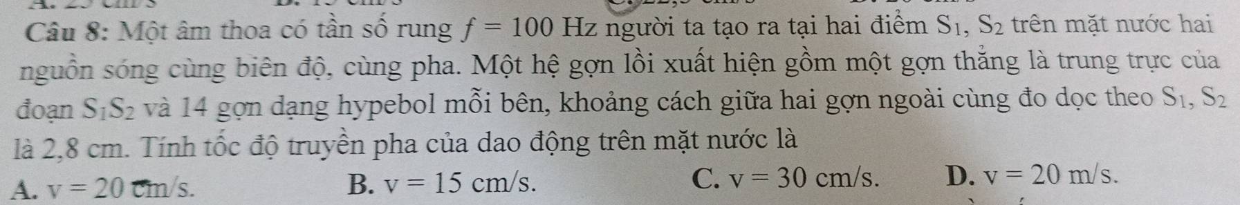 Một âm thoa có tần số rung f=100Hz z người ta tạo ra tại hai điểm S_1, S_2 trên mặt nước hai
nguồn sóng cùng biên độ, cùng pha. Một hệ gợn lồi xuất hiện gồm một gợn thắng là trung trực của
đoạn S_1S_2 và 14 gọn dạng hypebol mỗi bên, khoảng cách giữa hai gợn ngoài cùng đo dọc theo S_1, S_2
là 2,8 cm. Tính tốc độ truyền pha của dao động trên mặt nước là
A. v=20 cm/s.
B. v=15cm/s. C. v=30cm/s. D. v=20m/s.