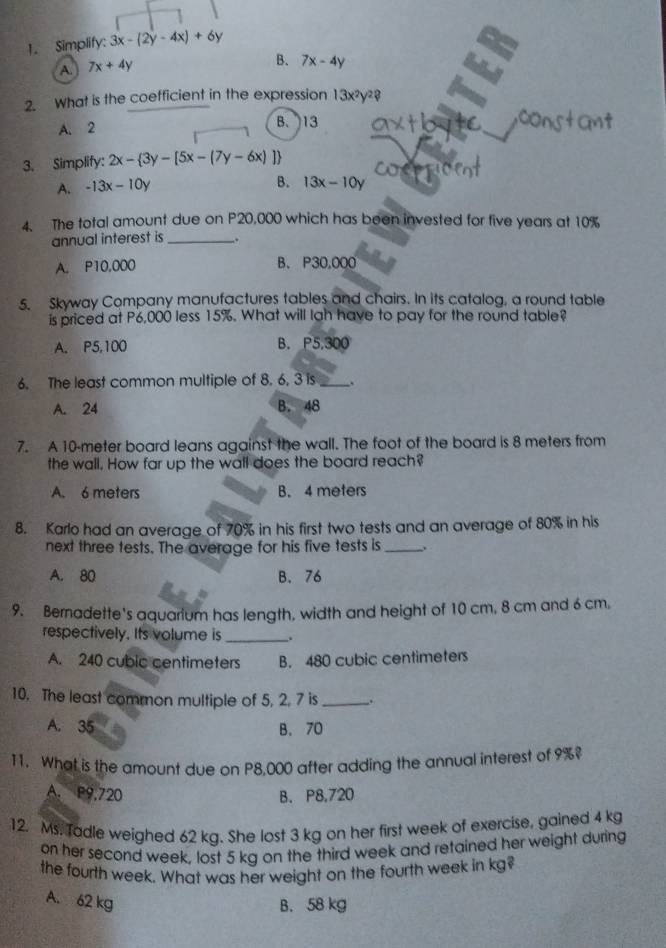 Simplify: 3x-(2y-4x)+6y
A. 7x+4y
B. 7x-4y
2. What is the coefficient in the expression 13x^2y^2? 
A. 2 B. 13
3. Simplify: 2x- 3y-[5x-(7y-6x)]
A. -13x-10y
B. 13x-10y
4. The total amount due on P20,000 which has been invested for tive years at 10%
annual interest is __.
A. P10,000 B、 P30.000
5. Skyway Company manufactures tables and chairs. In its catalog, a round table
is priced at P6,000 less 15%. What will lah have to pay for the round table?
A. P5,100 B. P5,300
6. The least common multiple of 8. 6, 3 is _.
A. 24 B. 48
7. A 10-meter board leans against the wall. The foot of the board is 8 meters from
the wall. How far up the wall does the board reach?
A. 6 meters B. 4 meters
8. Karlo had an average of 70% in his first two tests and an average of 80% in his
next three tests. The average for his five tests is_
A. 80 B. 76
9. Bernadette's aquarium has length, width and height of 10 cm, 8 cm and 6 cm.
respectively. Its volume is _.
A. 240 cubic centimeters B. 480 cubic centimeters
10. The least common multiple of 5, 2. 7 is_
A. 35 B. 70
11. What is the amount due on P8,000 after adding the annual interest of 9%?
A. P9.720 B. P8,720
12. Ms. Tadle weighed 62 kg. She lost 3 kg on her first week of exercise, gained 4 kg
on her second week, lost 5 kg on the third week and retained her weight during
the fourth week. What was her weight on the fourth week in kg?
A. 62 kg B. 58 kg