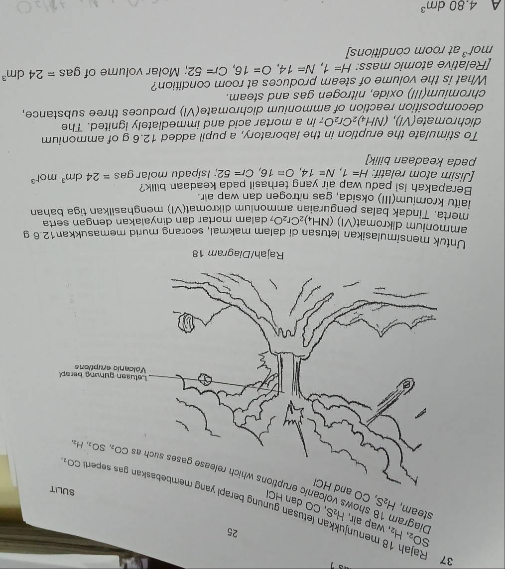 SO_2,H_2
25
37 Rajah 18 menunj , wap air, H_2S , CO dan HCl
steam, H_2S , CO and HCl
n letusan gunung bera
Diagram 18 shows volca
Rajah/Diagram 18
Untuk mensimulasikan letusan di dalam makmal, seorang murid memasukkan12.6 g
ammonium dikromat(VI) (NH_4)_2Cr_2O_7 dalam mortar dan dinyalakan dengan serta
merta. Tindak balas penguraian ammonium dikromat(VI) menghasilkan tiga bahan
iaitu kromium(III) oksida, gas nitrogen dan wap air.
Berapakah isi padu wap air yang terhasil pada keadaan bilik?
[Jisim atom relatif: H=1,N=14,O=16,Cr=52; Isipadu molar gas =24dm^3mol^(-3)
pada keadaan bilik]
To stimulate the eruption in the laboratory, a pupil added 12.6 g of ammonium
dichromate(VI), (NH_4)_2Cr_2O; in a mortar acid and immediately ignited. The
decomposition reaction of ammonium dichromate(VI) produces three substance,
chromium(III) oxide, nitrogen gas and steam.
What is the volume of steam produces at room condition?
[Relative atomic mass: H=1,N=14,O=16,Cr=52; Molar volume of gas =24dm^3
mol^(-3) at room conditions]
A 4.80dm^3