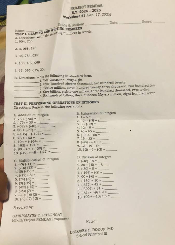 PROJECT PEMDAS
S.Y. 2024 - 2025
Worksheet #1 (Jan. 17, 2025)
_
Grade & Section: _Date:_ Score_
Name:
TEST I. READING AND WRITING NUMBERS
A. Directions: Write the following numbers in words
1.904, 265
2. 3, 058, 223
3. 35, 784, 025
4. 103, 432, 098
5. 65, 095, 619, 200
B. Directions: Write the following in standard form.
_
1. Two thousand, sixty-eight
2. Four hundred sixteen thousand, five hundred twenty
_3. Twelve million, seven hundred twenty-three thousand, two hundred ten
_4. One billion, eighty-one million, three hundred thousand, twenty-five
_
_5. Six hundred billion, three hundred fifty-six million, eight hundred seven
TEST II. PERFORMING OPERATIONS ON INTEGERS
Directions: Perform the following operations.
A. Addition of Integers B. Subtraction of Integers
1. 75+(-95)= _
1. 1-5= _
2. (-7)-(-3)= _
2. (-73)+30= _3. 3-(-12)= _
3. (-32)+(-48)= _
4. (-2)-9= _
4. 80+(-77)= _
5. 40-65= _
5. (-106)+(-121)= _
6. (-110)-50= _
6. 78+160= _7. 15-32= _
7. 194+(-164)= _8. (-45)-(-10)= _
12-19-5=
8. (-93)+191= __9. 10. (-2)-9-(-2)= __
9. 80+67+(-30)=
10. (-42)+48+(-22)= _
C. Multiplication of Integers D. Division of Integers
1. (-48)/ 8=
1. (-3)(-11)= _2. 30/ (-5)= _
2. (-10)(12)= _
3.
3. (5)(-12)= _ (-80)/ 8= _
4. (-164)+(-2)= _
4. (-12)(-8)= _
'5. 90/ (-6)= _
5. (75)(-2)= _
6. (-150)/ 10= _
6. (3)(-49)= _
7. (-82)(-12)= _
7. (-672)/ 42= _
8. (-3007)/ 31= _
8. (-23)(7)= _
9. (-81)/ (-9)/ 9= _
9. (-10)(-6)(2)= _ 10. 100/ (-10)/ 5= _
10. (-9)(-7)(-3)= _
Prepared by:
GARLYMAYNE C. PITLONGAY
HT-III/Project PEMDAS Proponent Noted:
DOLORES C. DODON PhD
School Principal III