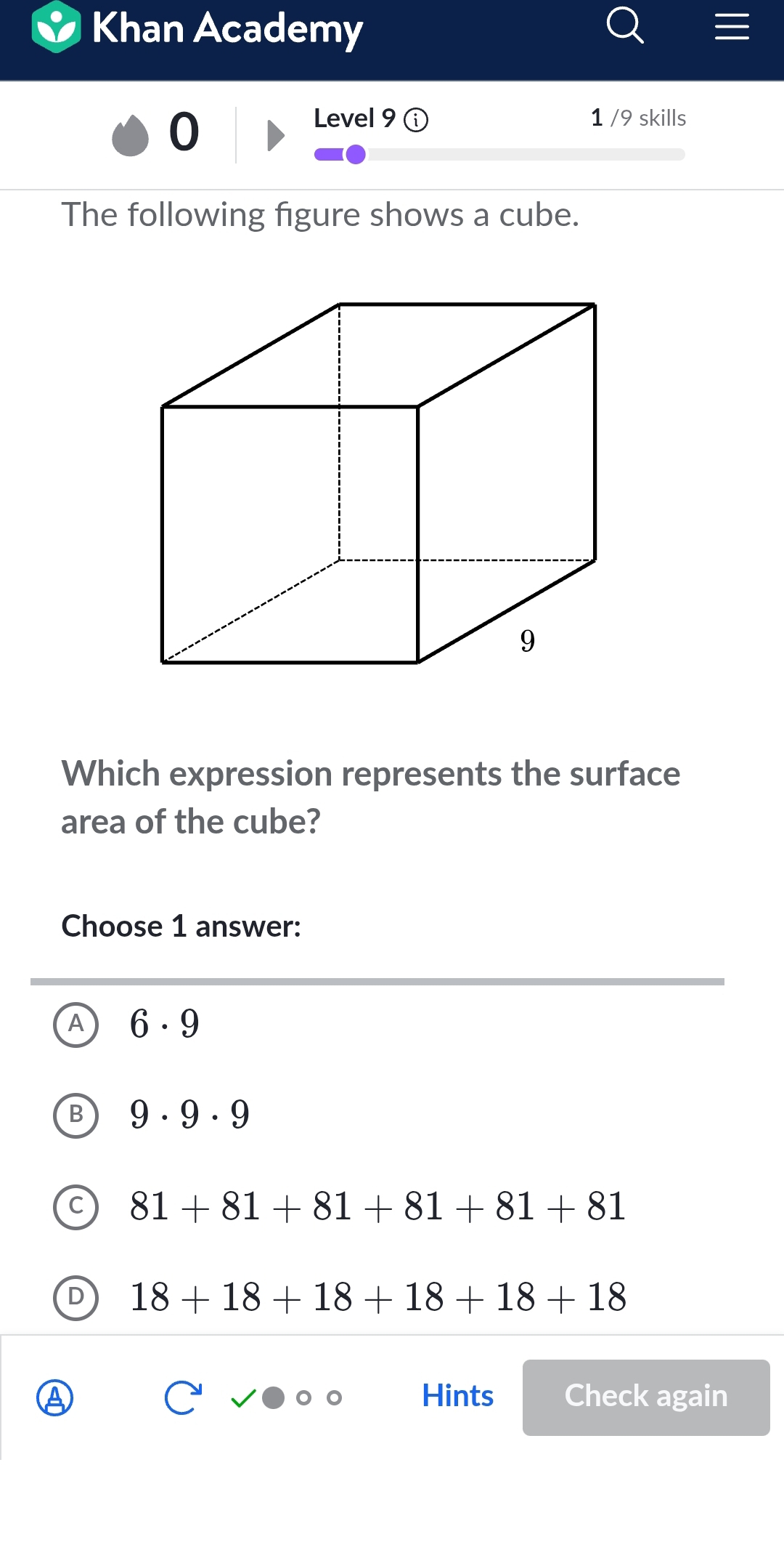 Khan Academy
0
Level 9 1 /9 skills
The following figure shows a cube.
Which expression represents the surface
area of the cube?
Choose 1 answer:
6· 9
9· 9· 9
C 81+81+81+81+81+81
D 18+18+18+18+18+18
Hints Check again