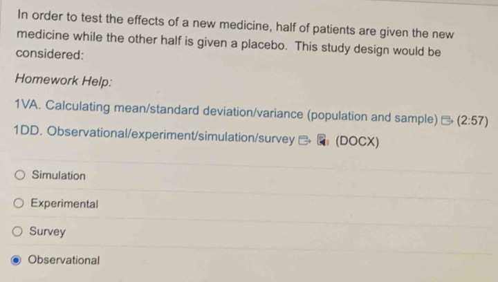 In order to test the effects of a new medicine, half of patients are given the new
medicine while the other half is given a placebo. This study design would be
considered:
Homework Help:
1VA. Calculating mean/standard deviation/variance (population and sample) (2:57)
1DD. Observational/experiment/simulation/survey (D OCX)
Simulation
Experimental
Survey
Observational