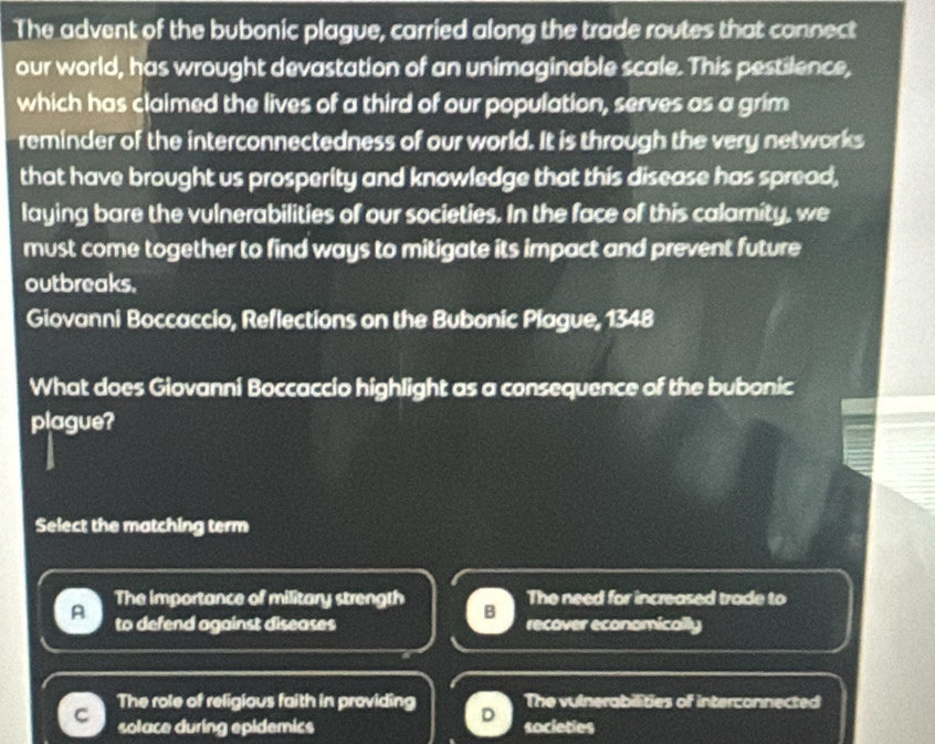 The advent of the bubonic plague, carried along the trade routes that connect
our world, has wrought devastation of an unimaginable scale. This pestilence,
which has clalmed the lives of a third of our population, serves as a grim
reminder of the interconnectedness of our world. It is through the very networks
that have brought us prosperity and knowledge that this disease has spread,
laying bare the vulnerabilities of our societies. In the face of this calamity, we
must come together to find ways to mitigate its impact and prevent future
outbreaks.
Giovanni Boccaccio, Reflections on the Bubonic Plague, 1348
What does Giovanni Boccaccio highlight as a consequence of the bubonic
plague?
Select the matching term
The importance of military strength The need for increased trade to
B
A to defend against diseases recover economically
The role of religious faith in providing The vulnerabilities of interconnected
solace during epidemics societies