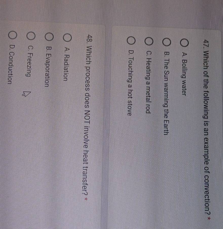 Which of the following is an example of convection? *
A. Boiling water
B. The Sun warming the Earth
C. Heating a metal rod
D. Touching a hot stove
48. Which process does NOT involve heat transfer? *
A. Radiation
B. Evaporation
C. Freezing
D. Conduction