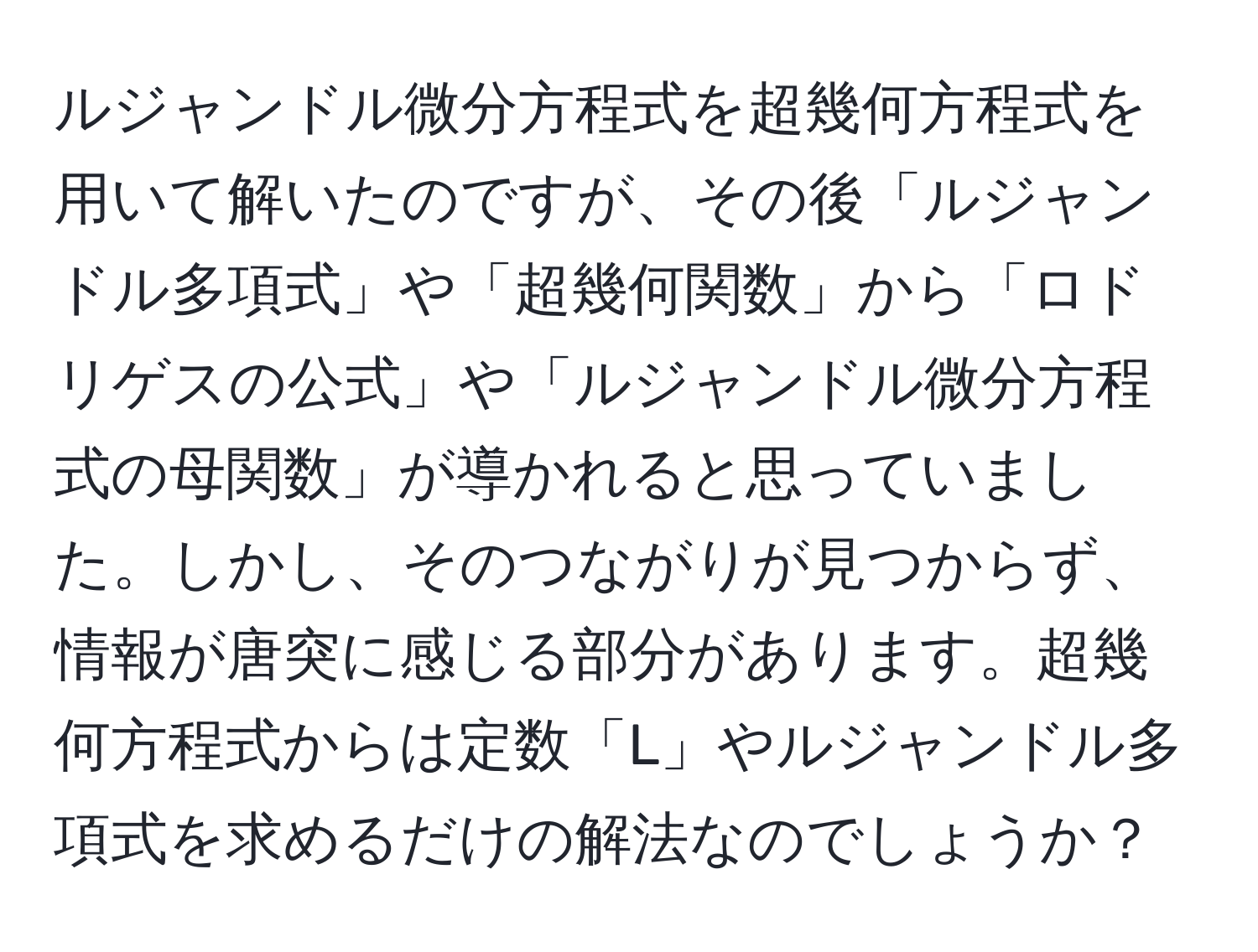 ルジャンドル微分方程式を超幾何方程式を用いて解いたのですが、その後「ルジャンドル多項式」や「超幾何関数」から「ロドリゲスの公式」や「ルジャンドル微分方程式の母関数」が導かれると思っていました。しかし、そのつながりが見つからず、情報が唐突に感じる部分があります。超幾何方程式からは定数「L」やルジャンドル多項式を求めるだけの解法なのでしょうか？