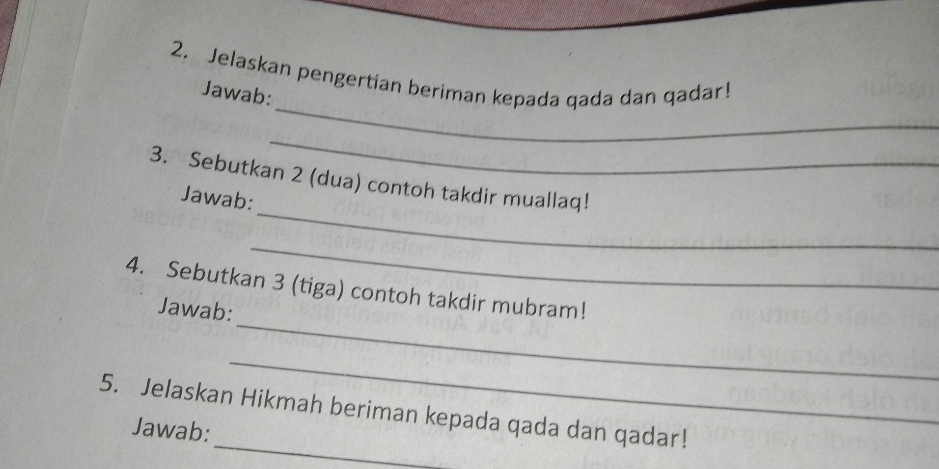 Jelaskan pengertian beriman kepada qada dan qadar! 
_ 
Jawab: 
_ 
_ 
3. Sebutkan 2 (dua) contoh takdir muallaq! 
Jawab: 
_ 
_ 
4. Sebutkan 3 (tiga) contoh takdir mubram! 
Jawab: 
_ 
_ 
5. Jelaskan Hikmah beriman kepada qada dan qadar! 
Jawab: