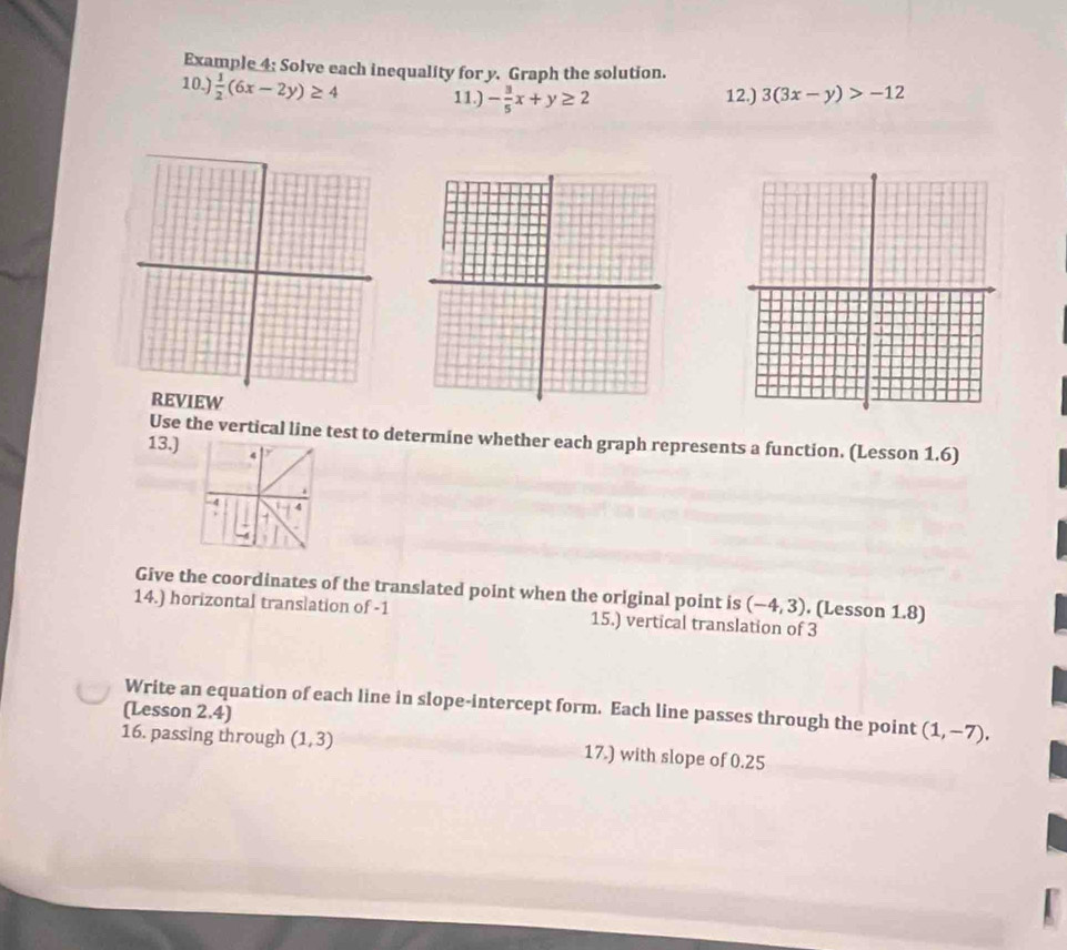 Example 4: Solve each inequality for y. Graph the solution. 
10.)  1/2 (6x-2y)≥ 4 11.) - 3/5 x+y≥ 2 12.) 3(3x-y)>-12
REVIEW 
Use the vertical line test to determine whether each graph represents a function. (Lesson 1.6) 
13.) 
4 
Give the coordinates of the translated point when the original point is (-4,3). (Lesson 1.8) 
14.) horizontal translation of -1 15.) vertical translation of 3
(Lesson 2.4) Write an equation of each line in slope-intercept form. Each line passes through the point (1,-7). 
16. passing through (1,3) 17.) with slope of 0.25