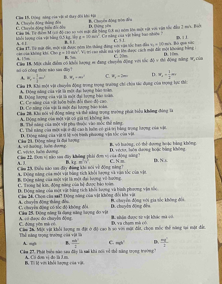 Động năng của vật sẽ thay đôi khi vật
A. Chuyển động thắng đều B. Chuyển động tròn đều
C. Chuyển động biến đổi đều D. Đứng yên
Câu 16. Từ điểm M (có độ cao so với mặt đất bằng 0,8 m) ném lên một vật với vận tốc đầu 2 m/s. Biết
khối lượng của vật bằng 0,5 kg, lấy g=10m/s^2. Cơ năng của vật bằng bao nhiêu  ?
A. 4 J. B. 8 J. C. 5 J. D. 1 J.
Câu 17. Từ mặt đất, một vật được ném lên thẳng đứng với vận tốc ban đầu
cản của không khí. Cho g=10m/s^2 *. Vị trí cao nhất mà vật lên được cách mặt đất một khoảng bằng : v_0=10m/s.  Bỏ qua sức
A. 15m. B. 5m. C. 20m. D. 10m.
Câu 18. Một chất điểm có khối lượng m đang chuyển động với tốc độ v thì động năng W của
nó có công thức nào sau đây?
A. W_d= 1/2 mv^2 B. W_d=mv^2 C. W_d=2mv D. W_d= 1/2 mv
Câu 19. Khi một vật chuyển động trong trọng trường chỉ chịu tác dụng của trọng lực thì:
A. Động năng của vật là một đại lượng bảo toàn.
B. Động lượng của vật là một đại lượng bảo toàn.
C. Cơ năng của vật luôn biến đổi theo độ cao.
D. Cơ năng của vật là một đại lượng bảo toàn.
Câu 20. Khi nói về động năng và thế năng trọng trường phát biểu không đúng là
A. Động năng của một vật có giá trị không âm.
B. Thế năng của một vật phụ thuộc vào mốc thế năng.
C. Thế năng của một vật ở độ cao h luôn có giá trị bằng trọng lượng của vật.
D. Động năng của vật tỉ lệ với bình phương vận tốc của vật.
Câu 21. Động năng là đại lượng
A. vô hướng, luôn dương. B. vô hướng, có thể dương hoặc bằng không.
C. véctơ, luôn dương. D. véctơ, luôn dương hoặc băng không.
Câu 22. Đơn vị nào sau đây không phải đơn vị của động năng?
A. J. B. kg. m^2/s^2. C. N.m. D. N.s.
Câu 23. Điều nào sau đây đúng khi nói về động năng?
A. Động năng của một vật bằng tích khối lượng và vận tốc của vật.
B. Động năng của một vật là một đại lượng vô hướng.
C. Trong hệ kín, động năng của hệ được bảo toàn.
D. Động năng của một vật bằng tích khối lượng và bình phương vận tốc.
Câu 24. Chọn câu sai? Động năng của vật không đồi khi vật
A. chuyển động thắng đều. B. chuyển động với gia tốc không đổi.
C. chuyển động có tốc độ không đổi. D. chuyển động đều.
Câu 25. Động năng là dạng năng lượng do vật
A. có được do chuyển động. B. nhận được từ vật khác mà có.
C. đứng yên mà có. D. va chạm mà có.
Câu 26. Một vật khối lượng m đặt ở độ cao h so với mặt đất, chọn mốc thế năng tại mặt đất.
Thế năng trọng trường của vật là
A. mgh B.  mh^2/2  C. mgh^2 D.  mg^2/2 
Câu 27. Phát biểu nào sau đây là sai khi nói về thế năng trọng trường?
A. Có đơn vị đo là J.m.
B. Ti lệ với khối lượng của vật.