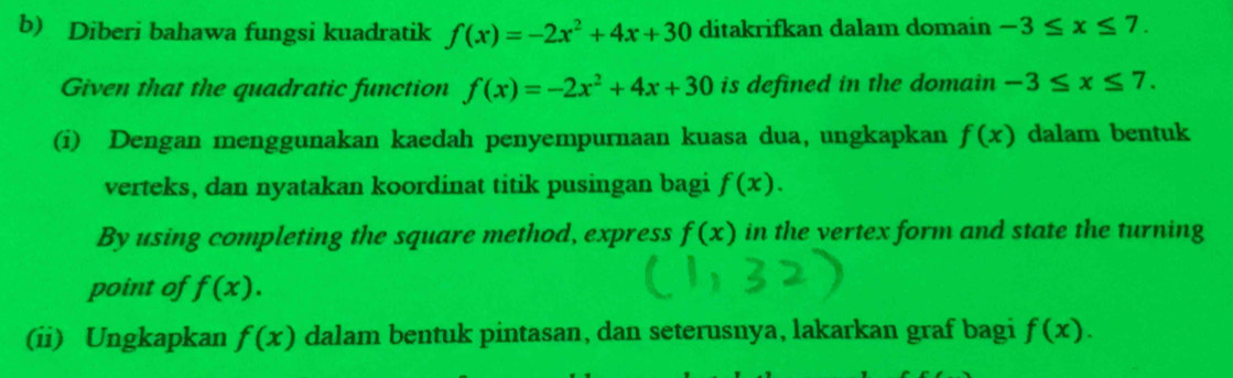 Diberi bahawa fungsi kuadratik f(x)=-2x^2+4x+30 ditakrifkan dalam domain -3≤ x≤ 7. 
Given that the quadratic function f(x)=-2x^2+4x+30 is defined in the domain -3≤ x≤ 7. 
(i) Dengan menggunakan kaedah penyempurnaan kuasa dua, ungkapkan f(x) dalam bentuk 
verteks, dan nyatakan koordinat titik pusingan bagi f(x). 
By using completing the square method, express f(x) in the vertex form and state the turning 
point of f(x). 
(ii) Ungkapkan f(x) dalam bentuk pintasan, dan seterusnya, lakarkan graf bagi f(x).