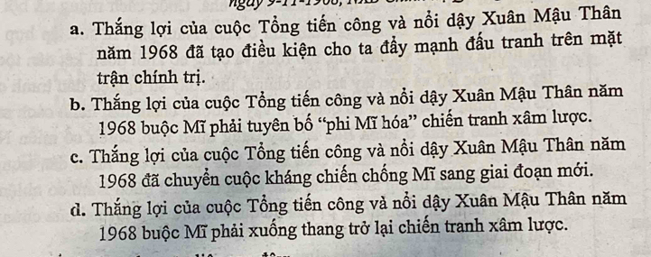 a. Thắng lợi của cuộc Tổng tiến công và nổi dậy Xuân Mậu Thân
năm 1968 đã tạo điều kiện cho ta đẩy mạnh đấu tranh trên mặt
trận chính trị.
b. Thắng lợi của cuộc Tổng tiến công và nổi dậy Xuân Mậu Thân năm
1968 buộc Mĩ phải tuyên bố “phi Mĩ hóa” chiến tranh xâm lược.
c. Thắng lợi của cuộc Tổng tiến công và nổi dậy Xuân Mậu Thân năm
1968 đã chuyển cuộc kháng chiến chống Mĩ sang giai đoạn mới.
d. Thắng lợi của cuộc Tổng tiến công và nổi dậy Xuân Mậu Thân năm
1968 buộc Mĩ phải xuống thang trở lại chiến tranh xâm lược.