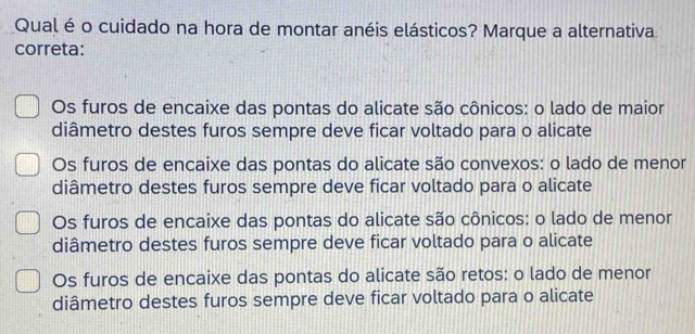 Qual é o cuidado na hora de montar anéis elásticos? Marque a alternativa
correta:
Os furos de encaixe das pontas do alicate são cônicos: o lado de maior
diâmetro destes furos sempre deve ficar voltado para o alicate
Os furos de encaixe das pontas do alicate são convexos: o lado de menor
diâmetro destes furos sempre deve ficar voltado para o alicate
Os furos de encaixe das pontas do alicate são cônicos: o lado de menor
diâmetro destes furos sempre deve ficar voltado para o alicate
Os furos de encaixe das pontas do alicate são retos: o lado de menor
diâmetro destes furos sempre deve ficar voltado para o alicate